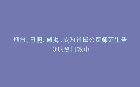 烟台、日照、威海，成为省属公费师范生争夺的热门城市