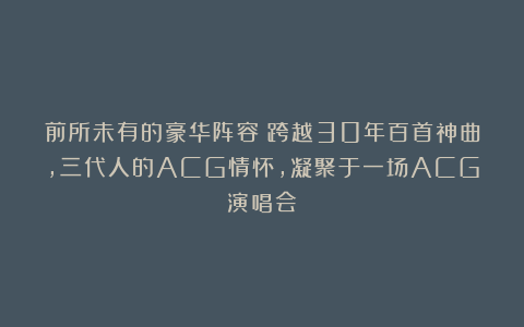 前所未有的豪华阵容！跨越30年百首神曲，三代人的ACG情怀，凝聚于一场ACG演唱会！