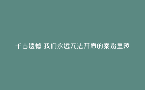 千古遗憾：我们永远无法开启的秦始皇陵