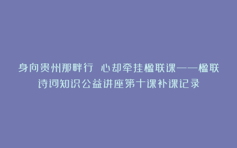 身向贵州那畔行 心却牵挂楹联课——楹联诗词知识公益讲座第十课补课记录