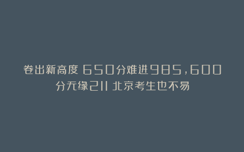 卷出新高度：650分难进985，600分无缘211！北京考生也不易
