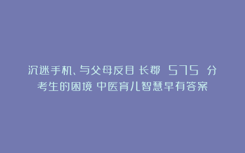 沉迷手机、与父母反目！长郡 575 分考生的困境：中医育儿智慧早有答案