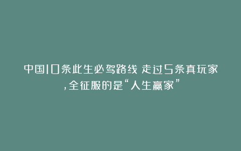 中国10条此生必驾路线！走过5条真玩家，全征服的是“人生赢家”