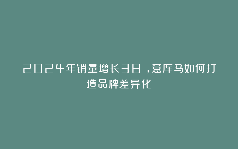 2024年销量增长38%，意库马如何打造品牌差异化？