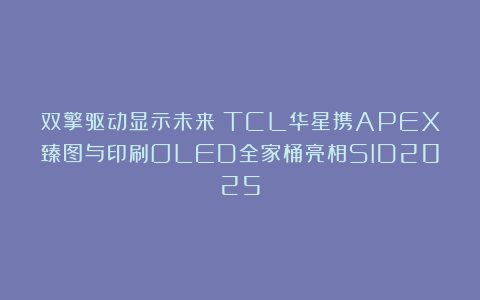 双擎驱动显示未来！TCL华星携APEX臻图与印刷OLED全家桶亮相SID2025