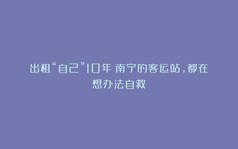出租“自己”10年！南宁的客运站，都在想办法自救