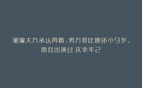 董璇大方承认再婚，男方竟比她还小9岁，而且出演过《庆余年2》