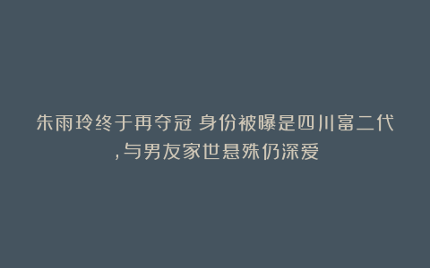 朱雨玲终于再夺冠！身份被曝是四川富二代，与男友家世悬殊仍深爱