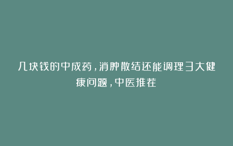 几块钱的中成药，消肿散结还能调理3大健康问题，中医推荐！