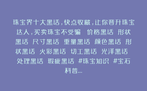 珠宝界十大黑话，快点收藏，让你晋升珠宝达人，买卖珠宝不受骗： 价格黑话 形状黑话 尺寸黑话 重量黑话 颜色黑话 形状黑话 火彩黑话 切工黑话 光泽黑话 处理黑话 瑕疵黑话 #珠宝知识 #宝石科普…