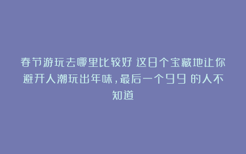 春节游玩去哪里比较好？这8个宝藏地让你避开人潮玩出年味，最后一个99%的人不知道！
