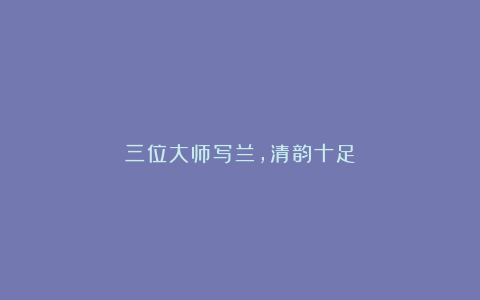 三位大师写兰，清韵十足