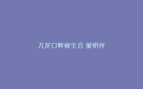 九龙口畔师生会｜董明祥