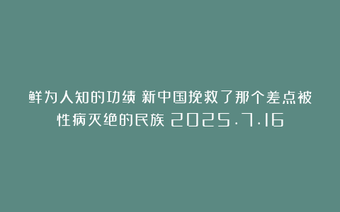 鲜为人知的功绩：新中国挽救了那个差点被性病灭绝的民族！2025.7.16