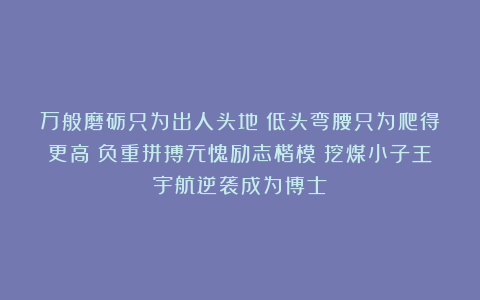 万般磨砺只为出人头地！低头弯腰只为爬得更高！负重拼搏无愧励志楷模：挖煤小子王宇航逆袭成为博士！