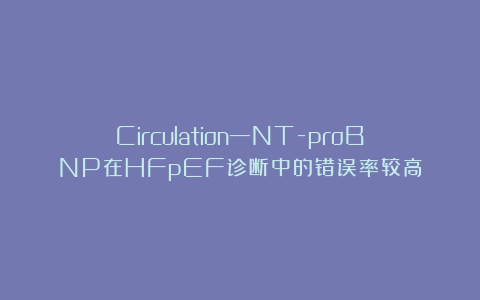 Circulation—NT-proBNP在HFpEF诊断中的错误率较高