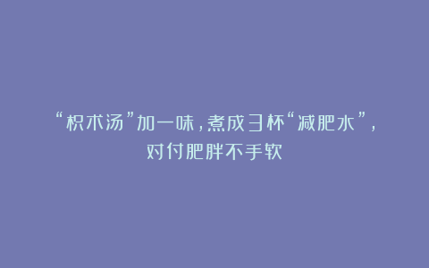 “枳术汤”加一味，煮成3杯“减肥水”，对付肥胖不手软
