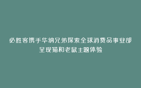 必胜客携手华纳兄弟探索全球消费品事业部呈现猫和老鼠主题体验