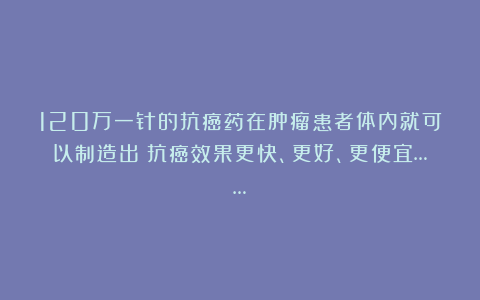 120万一针的抗癌药在肿瘤患者体内就可以制造出？抗癌效果更快、更好、更便宜……