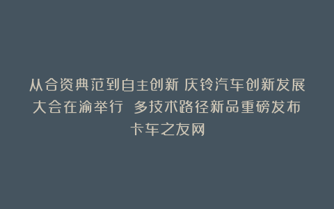 从合资典范到自主创新：庆铃汽车创新发展大会在渝举行 多技术路径新品重磅发布丨卡车之友网