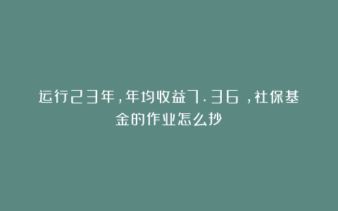 运行23年，年均收益7.36%，社保基金的作业怎么抄？