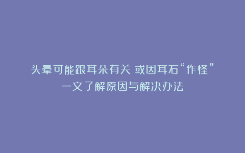 头晕可能跟耳朵有关？或因耳石“作怪”！一文了解原因与解决办法