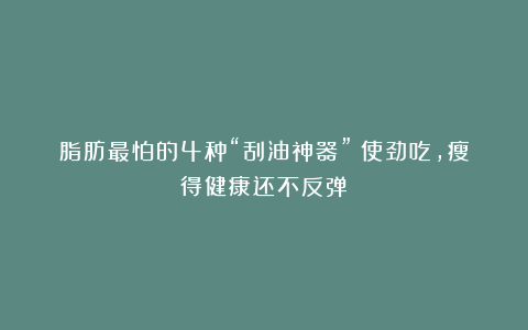 脂肪最怕的4种“刮油神器”！使劲吃，瘦得健康还不反弹