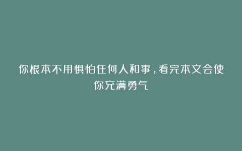 你根本不用惧怕任何人和事，看完本文会使你充满勇气