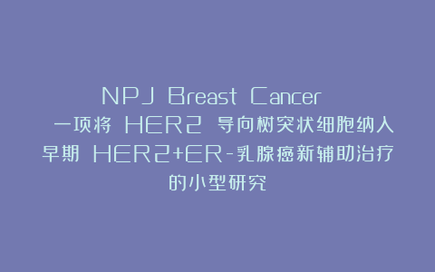 NPJ Breast Cancer | 一项将 HER2 导向树突状细胞纳入早期 HER2+ER-乳腺癌新辅助治疗的小型研究