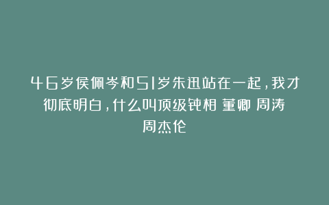 46岁侯佩岑和51岁朱迅站在一起，我才彻底明白，什么叫顶级骨相|董卿|周涛|周杰伦