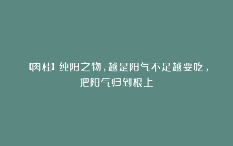 【肉桂】纯阳之物，越是阳气不足越要吃，把阳气归到根上