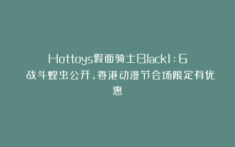 Hottoys假面骑士Black1:6 战斗蝗虫公开,香港动漫节会场限定有优惠