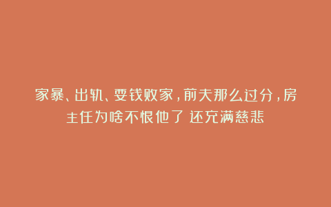家暴、出轨、耍钱败家，前夫那么过分，房主任为啥不恨他了？还充满慈悲！