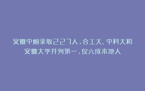 安徽中烟录取227人，合工大、中科大和安徽大学并列第一，仅六成本地人