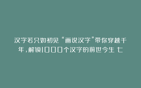 汉字若只如初见：“画说汉字”带你穿越千年，解锁1000个汉字的前世今生（七）