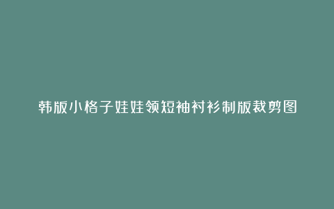 韩版小格子娃娃领短袖衬衫制版裁剪图