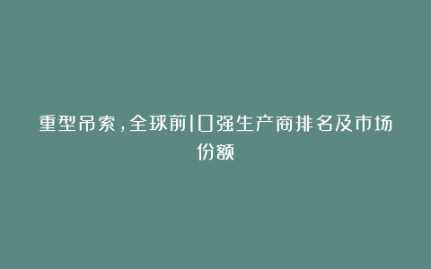 重型吊索，全球前10强生产商排名及市场份额