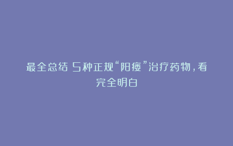 最全总结：5种正规“阳痿”治疗药物，看完全明白