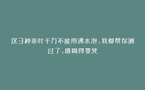 这3种茶叶千万不能用沸水泡，我都帮你测过了，难喝得要死