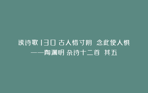 读诗歌（130）古人惜寸阴 念此使人惧——陶渊明《杂诗十二首》（其五）
