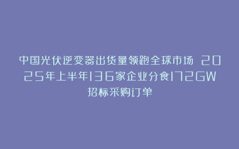 中国光伏逆变器出货量领跑全球市场 2025年上半年136家企业分食172GW招标采购订单