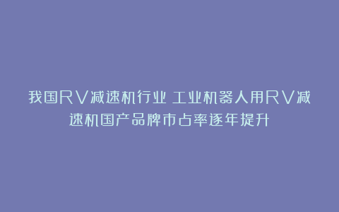 我国RV减速机行业:工业机器人用RV减速机国产品牌市占率逐年提升