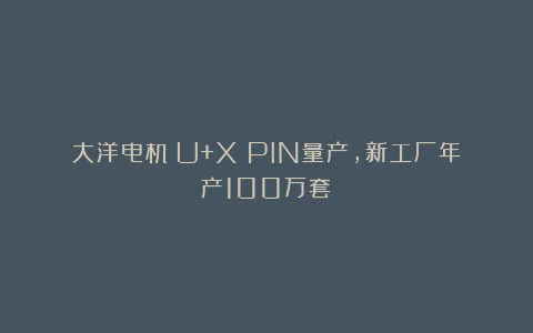大洋电机（U+X）PIN量产，新工厂年产100万套！