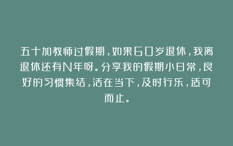 五十加教师过假期，如果60岁退休，我离退休还有N年呀。分享我的假期小日常，良好的习惯集结，活在当下，及时行乐，适可而止。