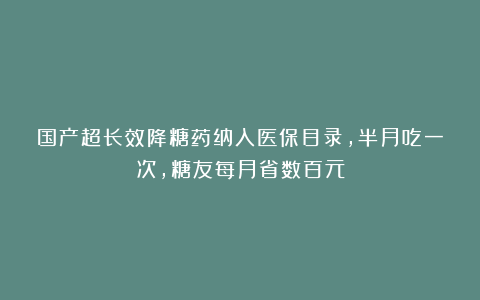 国产超长效降糖药纳入医保目录，半月吃一次，糖友每月省数百元