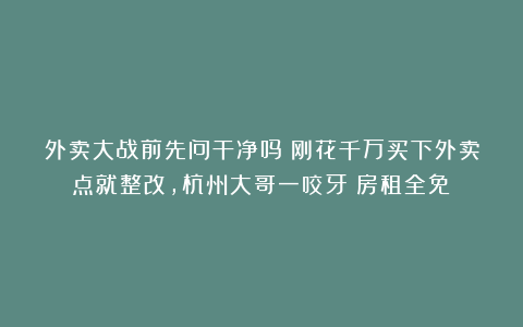 外卖大战前先问干净吗？刚花千万买下外卖点就整改，杭州大哥一咬牙：房租全免！