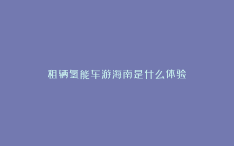 租辆氢能车游海南是什么体验？