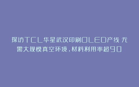 探访TCL华星武汉印刷OLED产线：无需大规模真空环境，材料利用率超90%