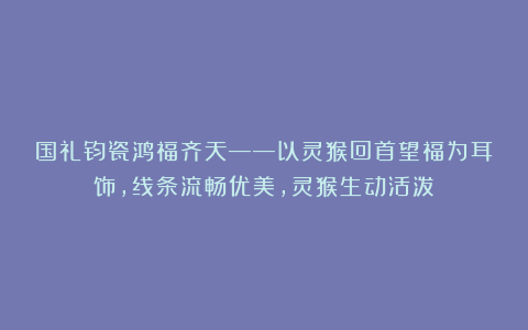 国礼钧瓷鸿福齐天——以灵猴回首望福为耳饰，线条流畅优美，灵猴生动活泼