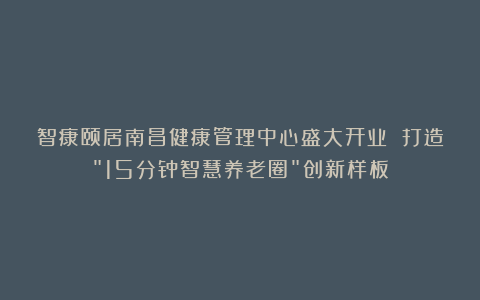 智康颐居南昌健康管理中心盛大开业 打造＂15分钟智慧养老圈＂创新样板